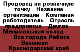 Продовец на розничную точку › Название организации ­ Компания-работодатель › Отрасль предприятия ­ Другое › Минимальный оклад ­ 8 000 - Все города Работа » Вакансии   . Краснодарский край,Кропоткин г.